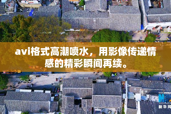 avi格式高潮喷水，用影像传递情感的精彩瞬间再续。