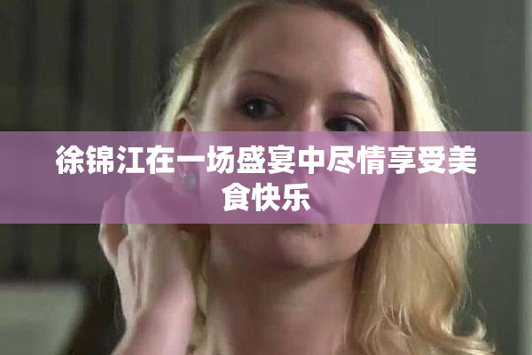 徐锦江在一场盛宴中尽情享受美食快乐