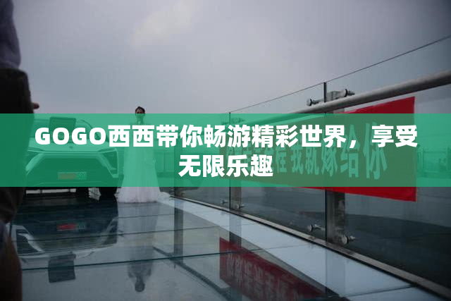 GOGO西西带你畅游精彩世界，享受无限乐趣