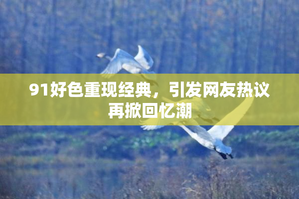 91好色重现经典，引发网友热议再掀回忆潮