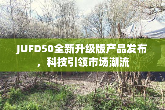 JUFD50全新升级版产品发布，科技引领市场潮流