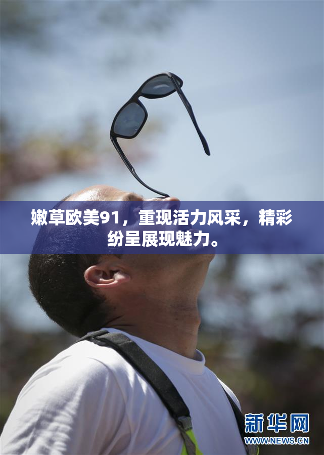 嫩草欧美91，重现活力风采，精彩纷呈展现魅力。
