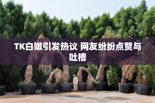 TK白嫩引发热议 网友纷纷点赞与吐槽