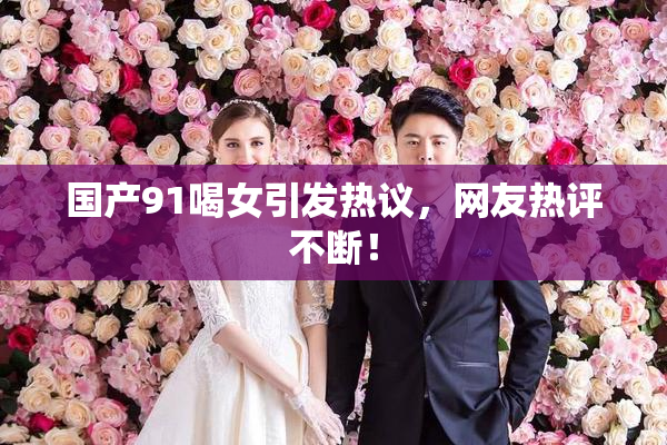 国产91喝女引发热议，网友热评不断！