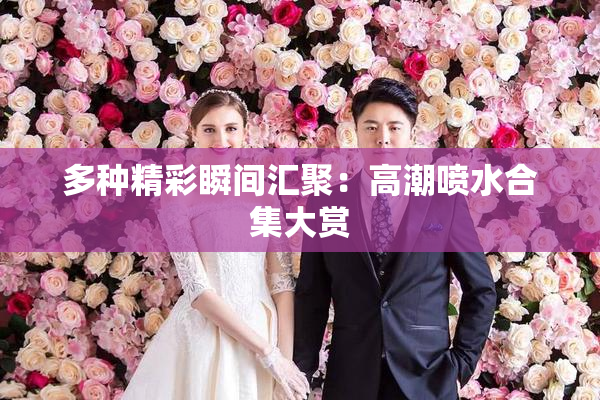 多种精彩瞬间汇聚：高潮喷水合集大赏