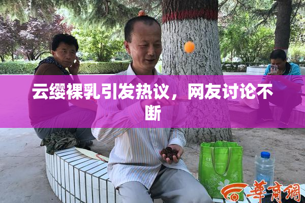 云缨裸乳引发热议，网友讨论不断
