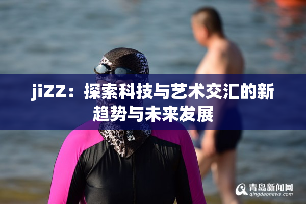 jiZZ：探索科技与艺术交汇的新趋势与未来发展