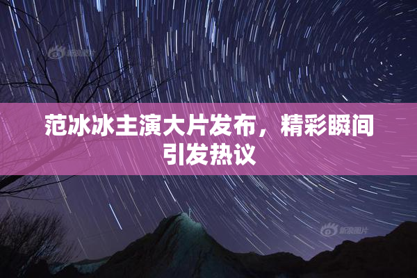 范冰冰主演大片发布，精彩瞬间引发热议