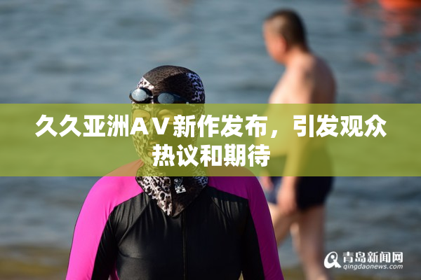 久久亚洲AⅤ新作发布，引发观众热议和期待