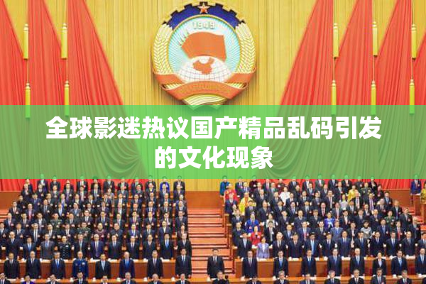 全球影迷热议国产精品乱码引发的文化现象