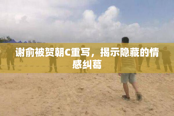 谢俞被贺朝C重写，揭示隐藏的情感纠葛