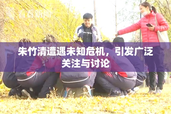 朱竹清遭遇未知危机，引发广泛关注与讨论