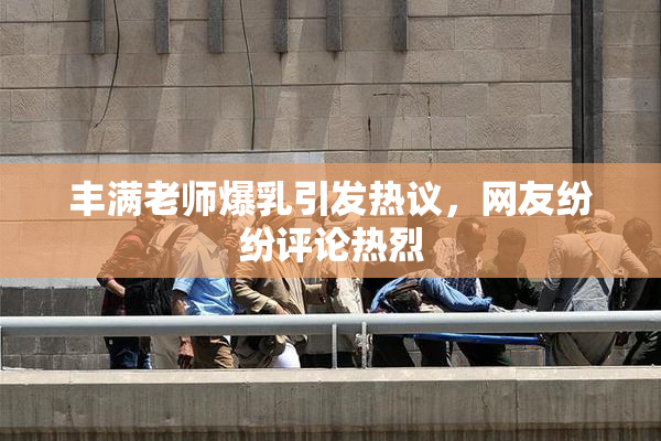 丰满老师爆乳引发热议，网友纷纷评论热烈