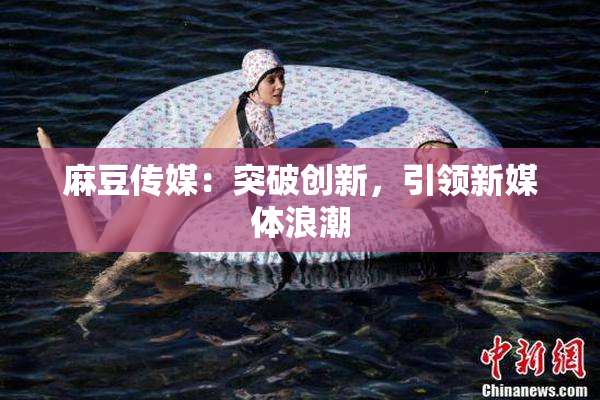 麻豆传媒：突破创新，引领新媒体浪潮