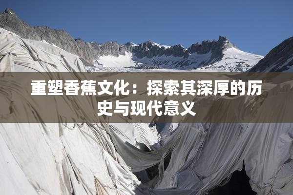 重塑香蕉文化：探索其深厚的历史与现代意义