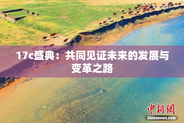 17c盛典：共同见证未来的发展与变革之路