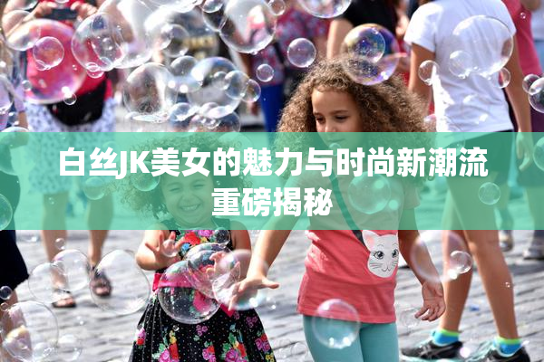 白丝JK美女的魅力与时尚新潮流重磅揭秘