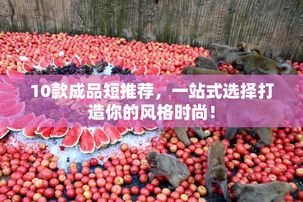 10款成品短推荐，一站式选择打造你的风格时尚！