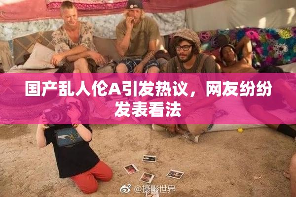 国产乱人伦A引发热议，网友纷纷发表看法