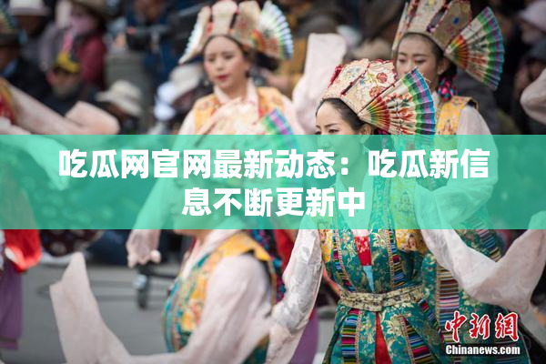 吃瓜网官网最新动态：吃瓜新信息不断更新中