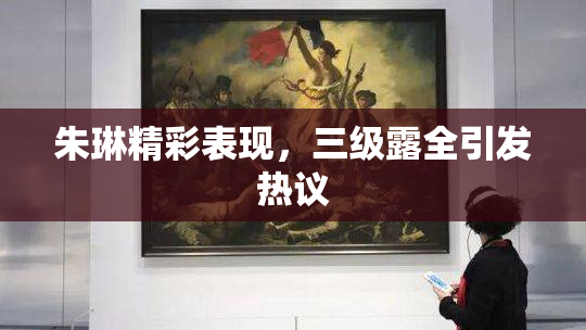 朱琳精彩表现，三级露全引发热议