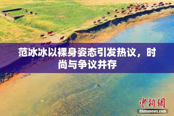 范冰冰以裸身姿态引发热议，时尚与争议并存