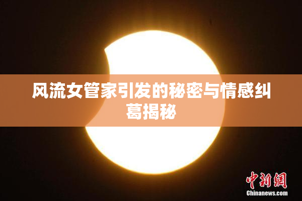 风流女管家引发的秘密与情感纠葛揭秘