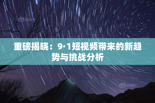 重磅揭晓：9·1短视频带来的新趋势与挑战分析