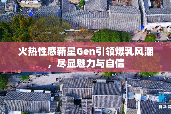 火热性感新星Gen引领爆乳风潮，尽显魅力与自信