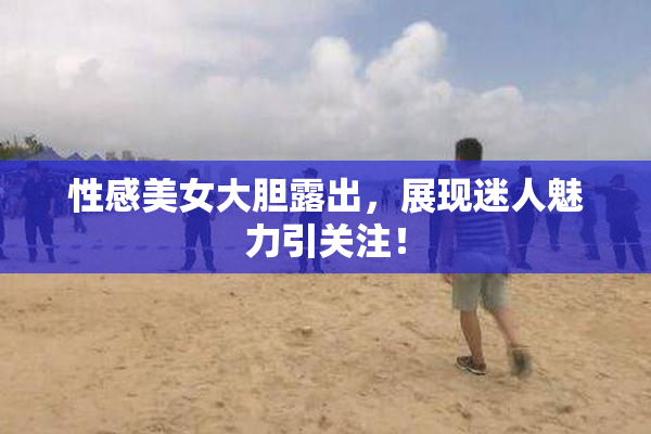 性感美女大胆露出，展现迷人魅力引关注！