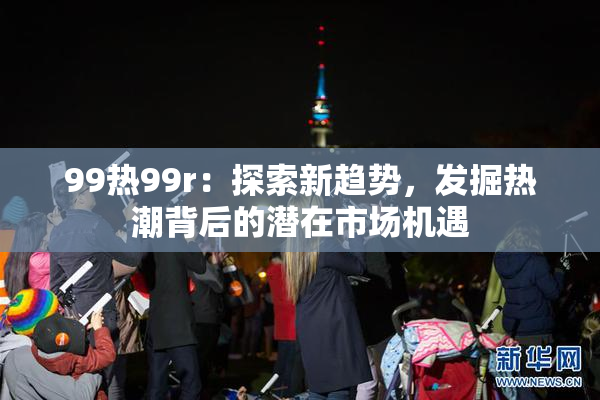 99热99r：探索新趋势，发掘热潮背后的潜在市场机遇