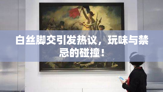 白丝脚交引发热议，玩味与禁忌的碰撞！