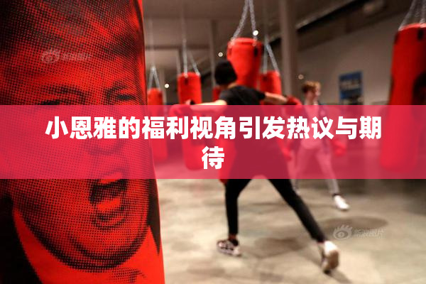 小恩雅的福利视角引发热议与期待