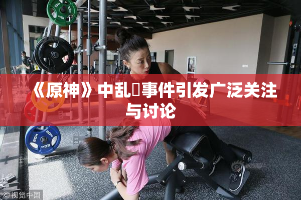 《原神》中乱婬事件引发广泛关注与讨论