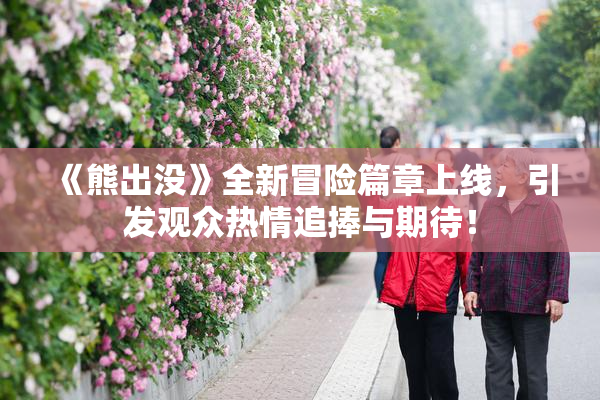《熊出没》全新冒险篇章上线，引发观众热情追捧与期待！