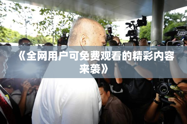 《全网用户可免费观看的精彩内容来袭》