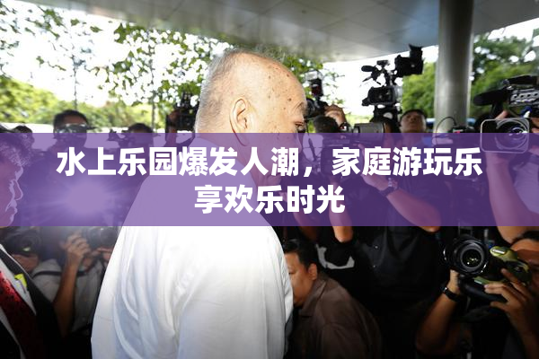 水上乐园爆发人潮，家庭游玩乐享欢乐时光