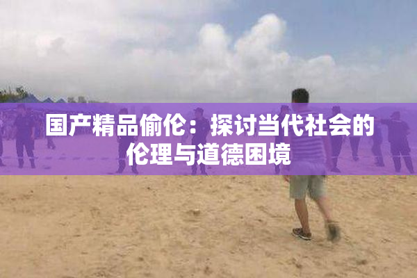 国产精品偷伦：探讨当代社会的伦理与道德困境