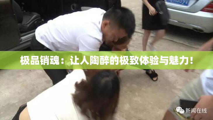 极品销魂：让人陶醉的极致体验与魅力！
