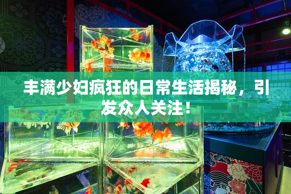 丰满少妇疯狂的日常生活揭秘，引发众人关注！
