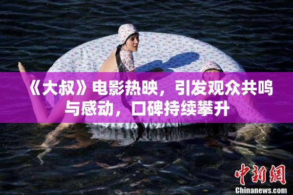 《大叔》电影热映，引发观众共鸣与感动，口碑持续攀升