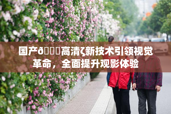 国产🍑高清ζ新技术引领视觉革命，全面提升观影体验