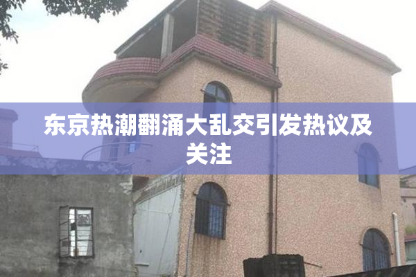 东京热潮翻涌大乱交引发热议及关注