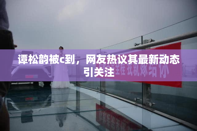 谭松韵被c到，网友热议其最新动态引关注