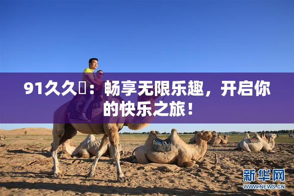 91久久擼：畅享无限乐趣，开启你的快乐之旅！