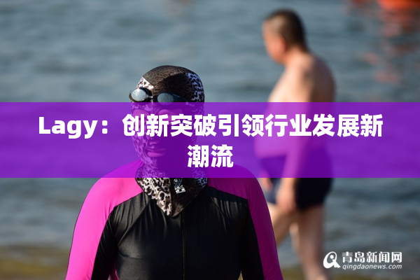 Lagy：创新突破引领行业发展新潮流