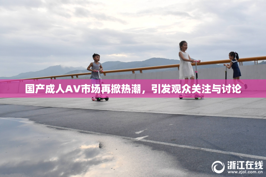 国产成人AV市场再掀热潮，引发观众关注与讨论