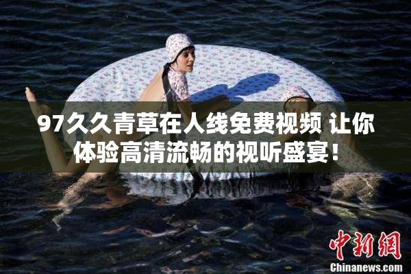 97久久青草在人线免费视频 让你体验高清流畅的视听盛宴！