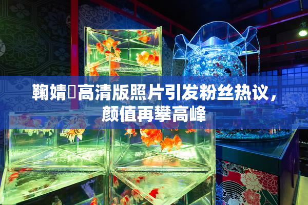 鞠婧祎高清版照片引发粉丝热议，颜值再攀高峰