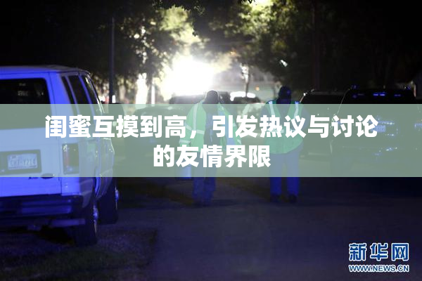 闺蜜互摸到高，引发热议与讨论的友情界限